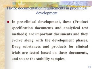 TIMS: documentation requirements in preclinical
development
 In pre-clinical development, these (Product
specification documents and analytical test
methods) are important documents and they
evolve along with the development phases.
Drug substances and products for clinical
trials are tested based on these documents,
and so are the stability samples.
10
 