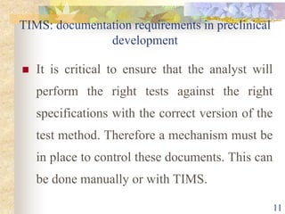 TIMS: documentation requirements in preclinical
development
 It is critical to ensure that the analyst will
perform the right tests against the right
specifications with the correct version of the
test method. Therefore a mechanism must be
in place to control these documents. This can
be done manually or with TIMS.
11
 