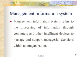 Management information system
 Management information system refers to
the processing of information through
computers and other intelligent devices to
manage and support managerial decisions
within an oraganization.
L.Kahari 3
 