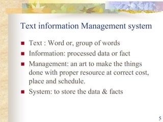 Text information Management system
 Text : Word or, group of words
 Information: processed data or fact
 Management: an art to make the things
done with proper resource at correct cost,
place and schedule.
 System: to store the data & facts
5
 