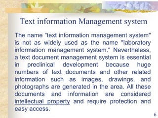 6
Text information Management system
The name "text information management system"
is not as widely used as the name "laboratory
information management system." Nevertheless,
a text document management system is essential
in preclinical development because huge
numbers of text documents and other related
information such as images, drawings, and
photographs are generated in the area. All these
documents and information are considered
intellectual property and require protection and
easy access.
 