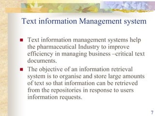 Text information Management system
 Text information management systems help
the pharmaceutical Industry to improve
efficiency in managing business –critical text
documents.
 The objective of an information retrieval
system is to organise and store large amounts
of text so that information can be retrieved
from the repositories in response to users
information requests.
7
 