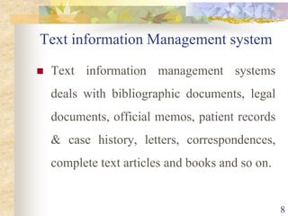 Text information Management system
 Text information management systems
deals with bibliographic documents, legal
documents, official memos, patient records
& case history, letters, correspondences,
complete text articles and books and so on.
8
 