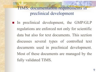TIMS: documentation requirements in
preclinical development
 In preclinical development, the GMP/GLP
regulations are enforced not only for scientific
data but also for text documents. This section
discusses several types of controlled text
documents used in preclinical development.
Most of these documents are managed by the
fully validated TIMS.
9
 