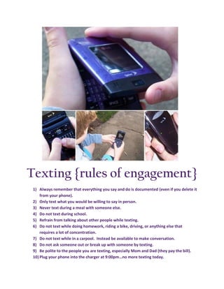 Texting {rules of engagement}
 1) Always remember that everything you say and do is documented (even if you delete it
     from your phone).
 2) Only text what you would be willing to say in person.
 3) Never text during a meal with someone else.
 4) Do not text during school.
 5) Refrain from talking about other people while texting.
 6) Do not text while doing homework, riding a bike, driving, or anything else that
     requires a lot of concentration.
 7) Do not text while in a carpool. Instead be available to make conversation.
 8) Do not ask someone out or break up with someone by texting.
 9) Be polite to the people you are texting, especially Mom and Dad (they pay the bill).
 10) Plug your phone into the charger at 9:00pm…no more texting today.
 