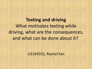 Texting and driving
What motivates texting while
driving, what are the consequences,
and what can be done about it?
U3104552, Rachel Fan
 