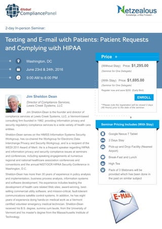 2-day In-person Seminar:
Knowledge, a Way Forward…
Texting and E-mail with Patients: Patient Requests
and Complying with HIPAA
Washington, DC
June 23rd & 24th, 2016
9:00 AM to 6:00 PM
Jim Sheldon Dean
Director of Compliance Services,
Lewis Creek Systems, LLC
(Without Stay) Price: $1,295.00
(Seminar for One Delegate)
(With Stay) Price: $1,695.00
(Seminar for One Delegate)
Register now and save $200. (Early Bird)
**Please note the registration will be closed 2 days
(48 Hours) prior to the date of the seminar.
Price
Jim Sheldon-Dean is the founder and director of
compliance services at Lewis Creek Systems, LLC, a Vermont-based
consulting ﬁrm founded in 1982, providing information privacy and
security regulatory compliance services to a wide variety of health care
entities.
Sheldon-Dean serves on the HIMSS Information Systems Security
Workgroup, has co-chaired the Workgroup for Electronic Data
Interchange Privacy and Security Workgroup, and is a recipient of the
WEDI 2011 Award of Merit. He is a frequent speaker regarding HIPAA
and information privacy and security compliance issues at seminars
and conferences, including speaking engagements at numerous
regional and national healthcare association conferences and
conventions and the annual NIST/OCR HIPAA Security Conference in
Washington, D.C.
Sheldon-Dean has more than 30 years of experience in policy analysis
and implementation, business process analysis, information systems
and software development. His experience includes leading the
development of health care related Web sites; award-winning, best-
selling commercial utility software; and mission-critical, fault-tolerant
communications satellite control systems. In addition, he has eight
years of experience doing hands-on medical work as a Vermont
certiﬁed volunteer emergency medical technician. Sheldon-Dean
received his B.S. degree, summa cum laude, from the University of
Vermont and his master's degree from the Massachusetts Institute of
Technology.
Seminar Pricing Includes (With Stay)
Google Nexus 7 Tablet
2 Days Stay
Pick-up and Drop Facility (Nearest
Airport)
Break-Fast and Lunch
High Tea
Pack of 3 Webinars will be
provided which has been done in
the past on similar subject
Global
CompliancePanel
 