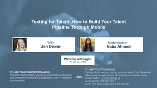 Texting for Talent: How to Build Your Talent
Pipeline Through Mobile
Jen Dewar Naba Ahmed
With: Moderated by:
TO USE YOUR COMPUTER'S AUDIO:
When the webinar begins, you will be connected to audio using
your computer's microphone and speakers (VoIP). A headset is
recommended.
Webinar will begin:
11:00 am, PST
TO USE YOUR TELEPHONE:
If you prefer to use your phone, you must select "Use Telephone"
after joining the webinar and call in using the numbers below.
United States: +1 (213) 929-4212
Access Code: 674-622-974
Audio PIN: Shown after joining the webinar
--OR--
 