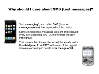 Why should I care about SMS (text messages)? “ text messaging” , also called  SMS  (for  short message service ), has exploded in this country.  Some 3.5 billion text messages are sent and received every day, according to CTIA, the wireless industry trade group.  That is more than the number of cellphone calls and a  threefold jump from 2007 , with some of the biggest increases occurring in people  over the age of 30 .  