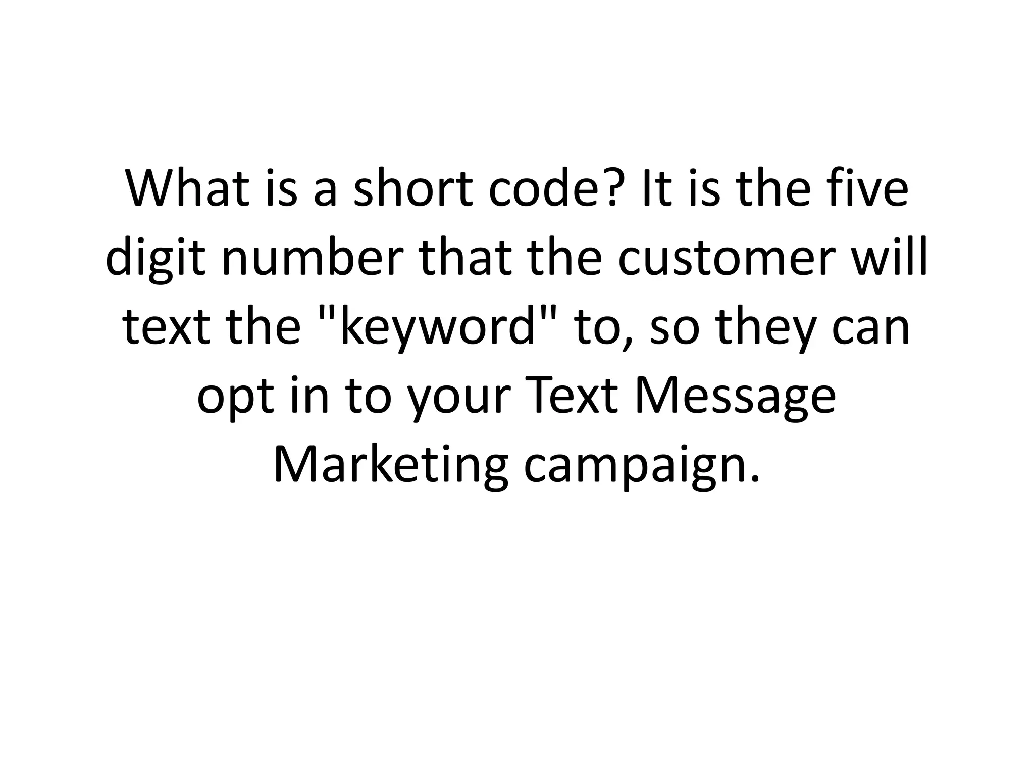 What is a short code? It is the five digit number that the customer will text the "keyword" to, so they can opt in to your Text Message Marketing campaign. 
