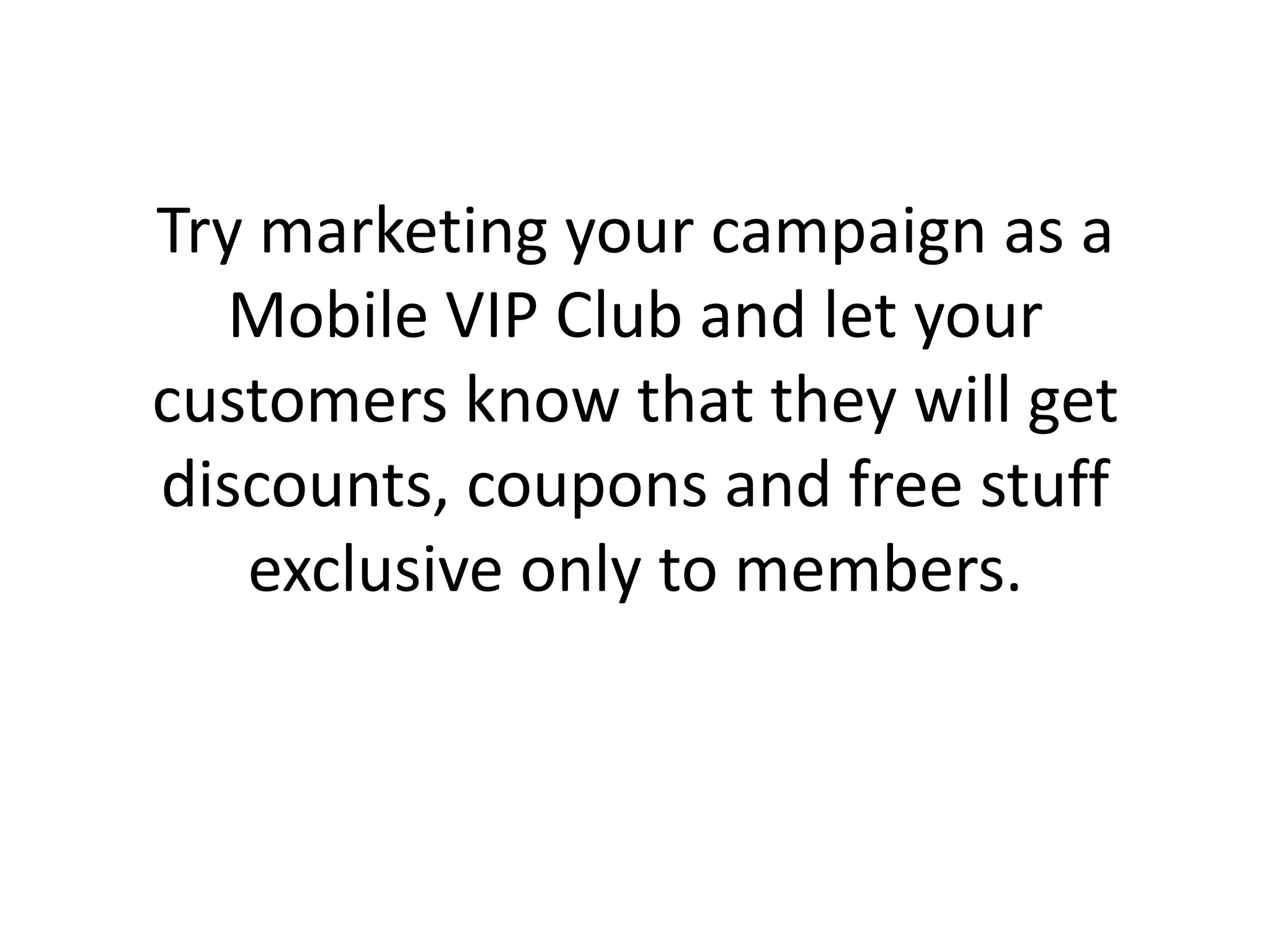 Try marketing your campaign as a Mobile VIP Club and let your customers know that they will get discounts, coupons and free stuff exclusive only to members.