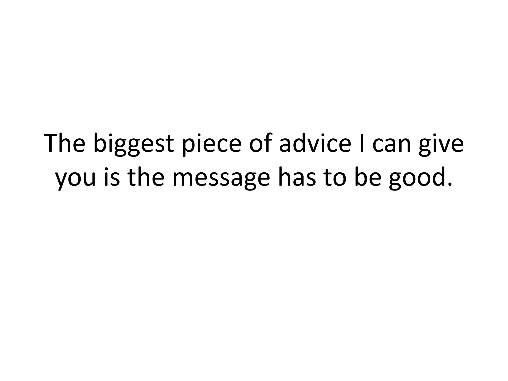 The biggest piece of advice I can give you is the message has to be good. 