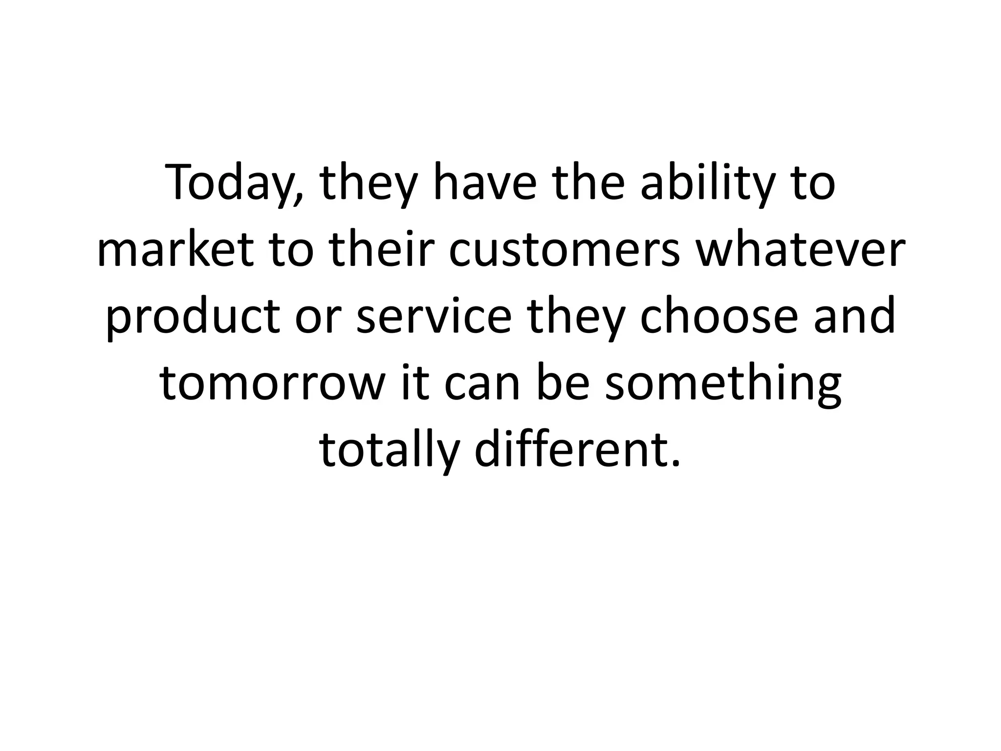 Today, they have the ability to market to their customers whatever product or service they choose and tomorrow it can be something totally different.