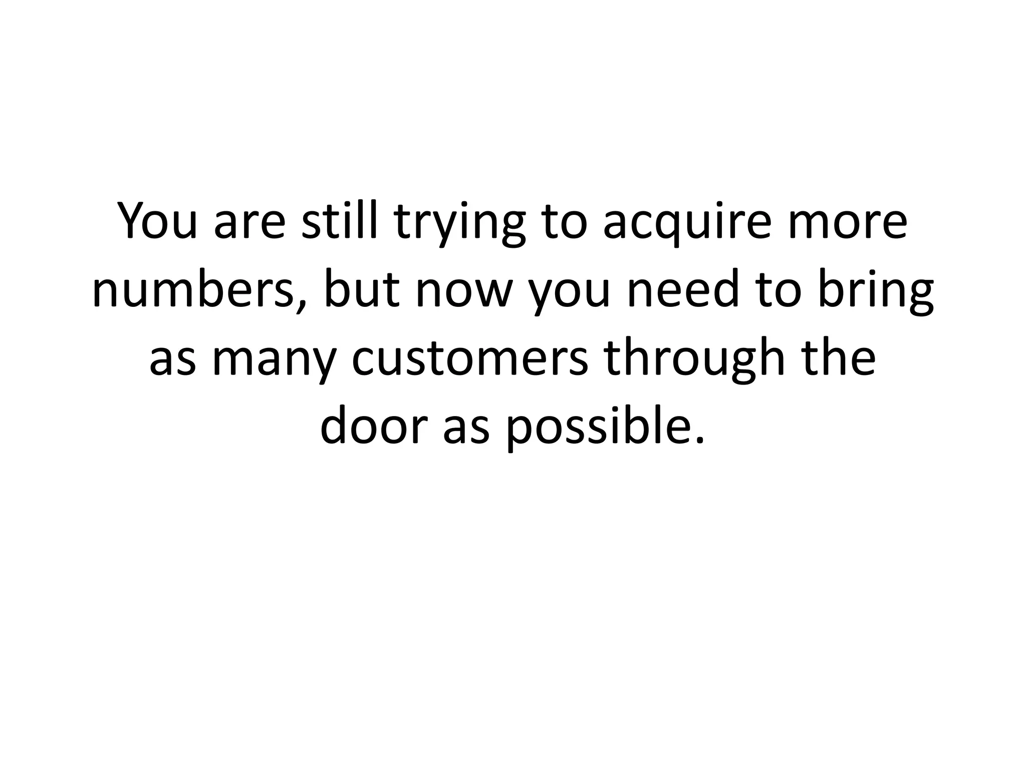 You are still trying to acquire more numbers, but now you need to bring as many customers through the door as possible. 