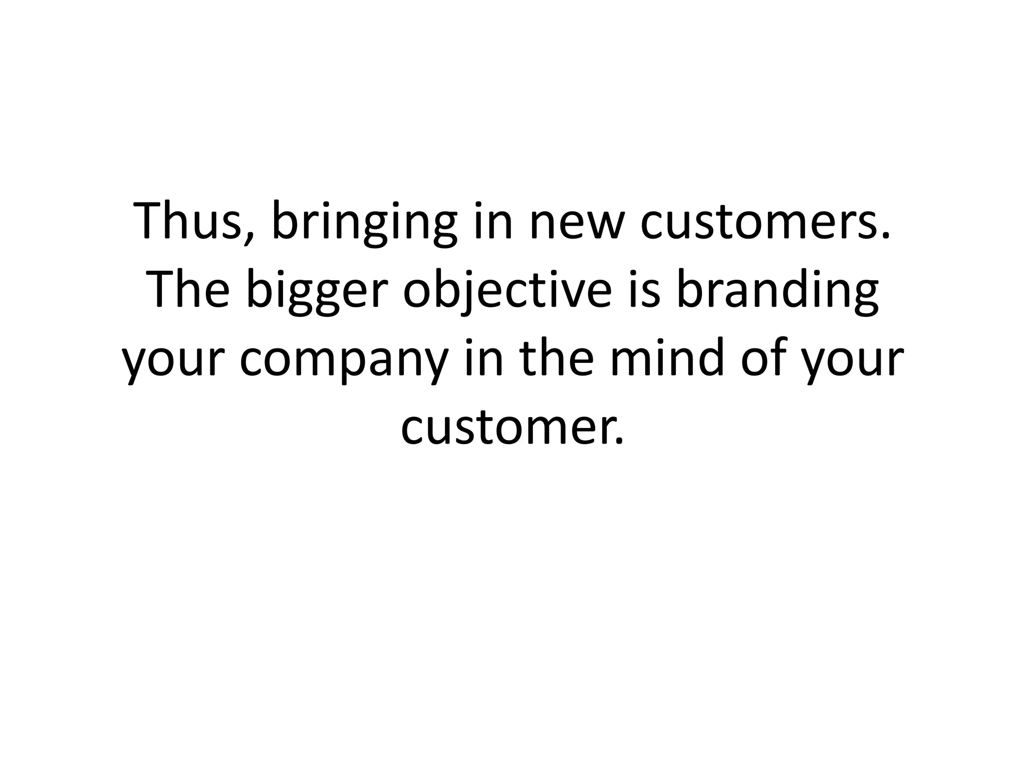 Thus, bringing in new customers. The bigger objective is branding your company in the mind of your customer. 