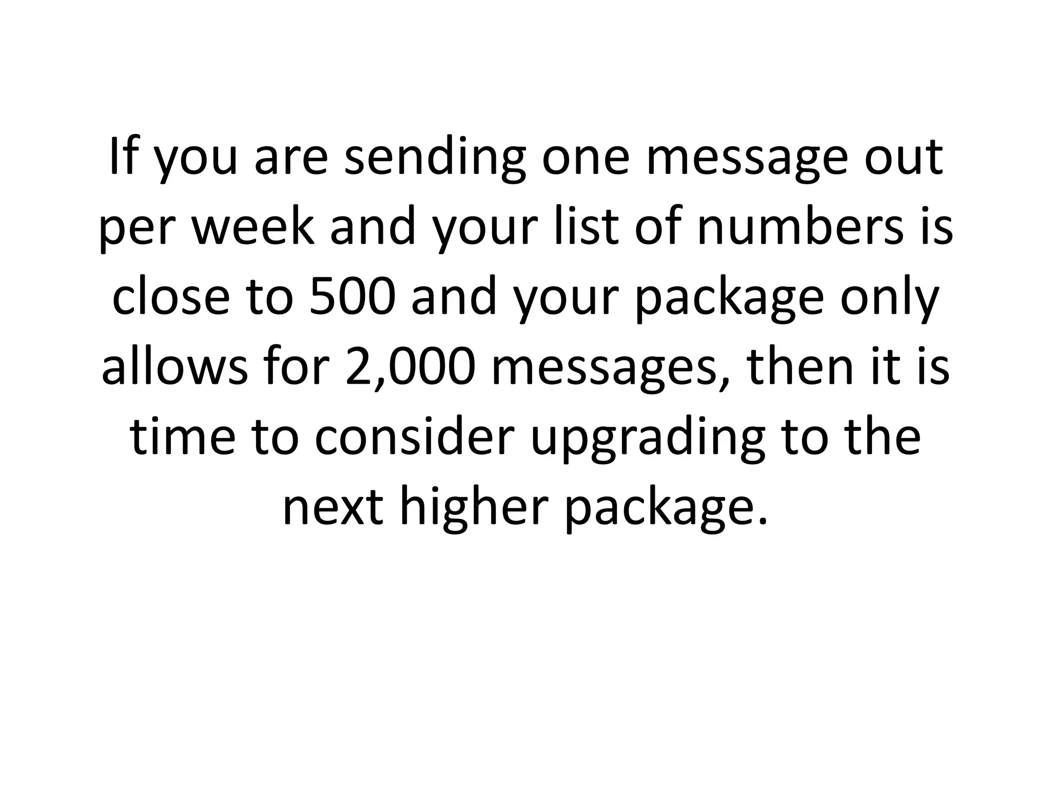 If you are sending one message out per week and your list of numbers is close to 500 and your package only allows for 2,000 messages, then it is time to consider upgrading to the next higher package. 