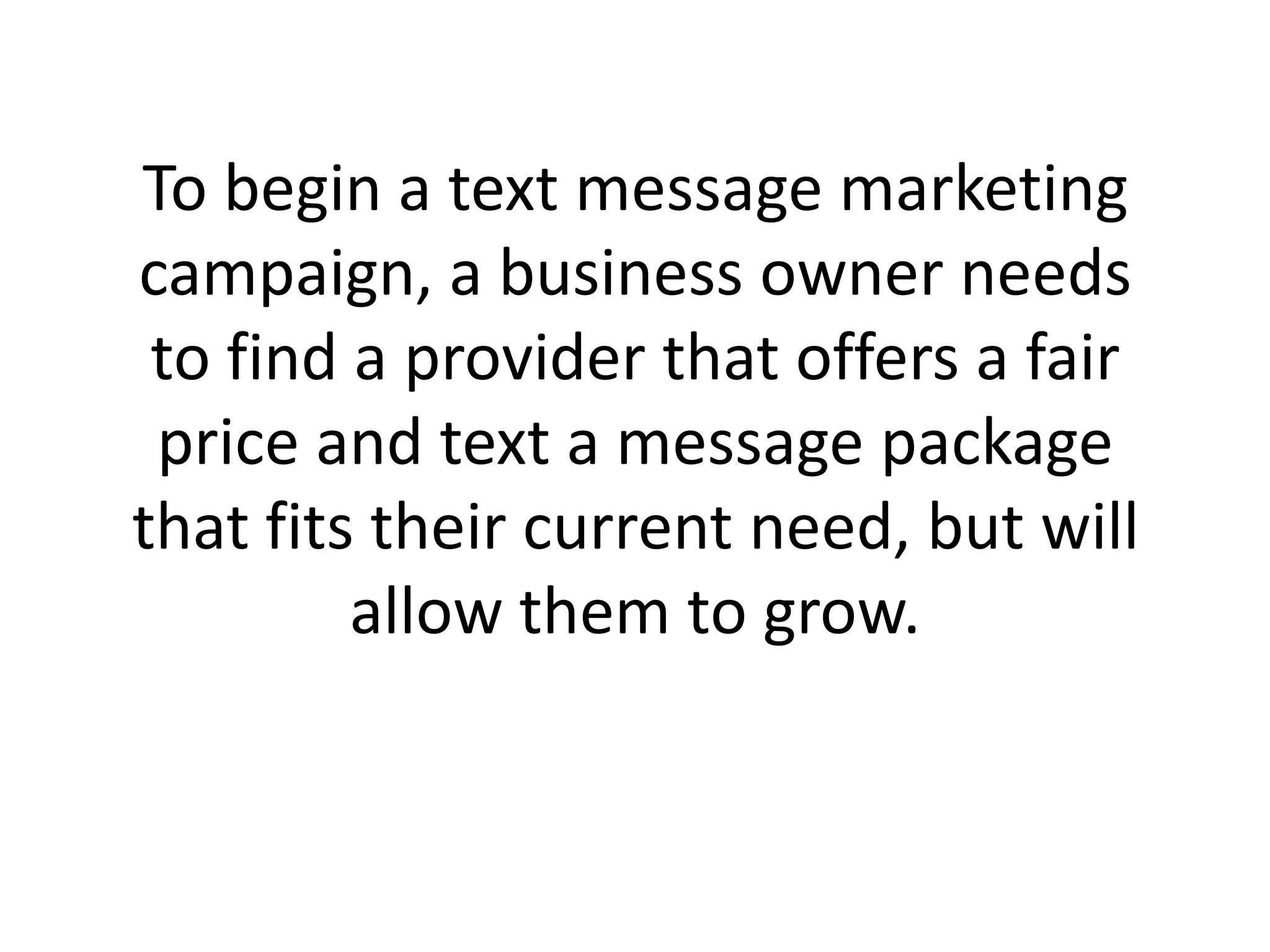 To begin a text message marketing campaign, a business owner needs to find a provider that offers a fair price and text a message package that fits their current need, but will allow them to grow. 