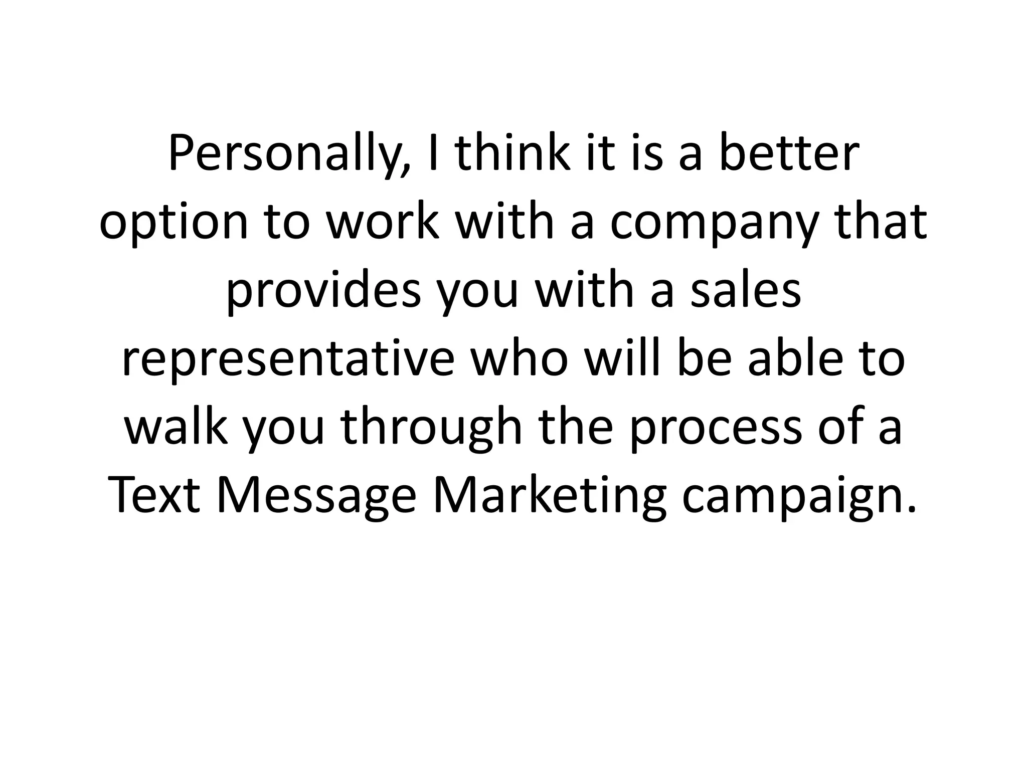 Personally, I think it is a better option to work with a company that provides you with a sales representative who will be able to walk you through the process of a Text Message Marketing campaign. 
