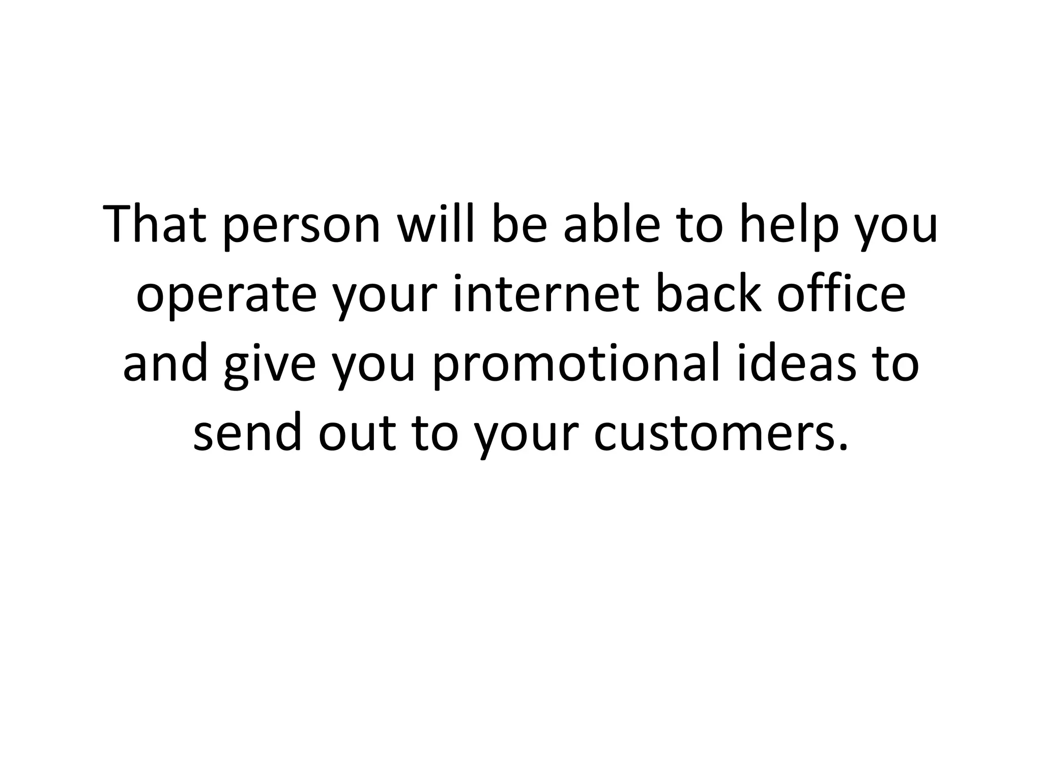 That person will be able to help you operate your internet back office and give you promotional ideas to send out to your customers.