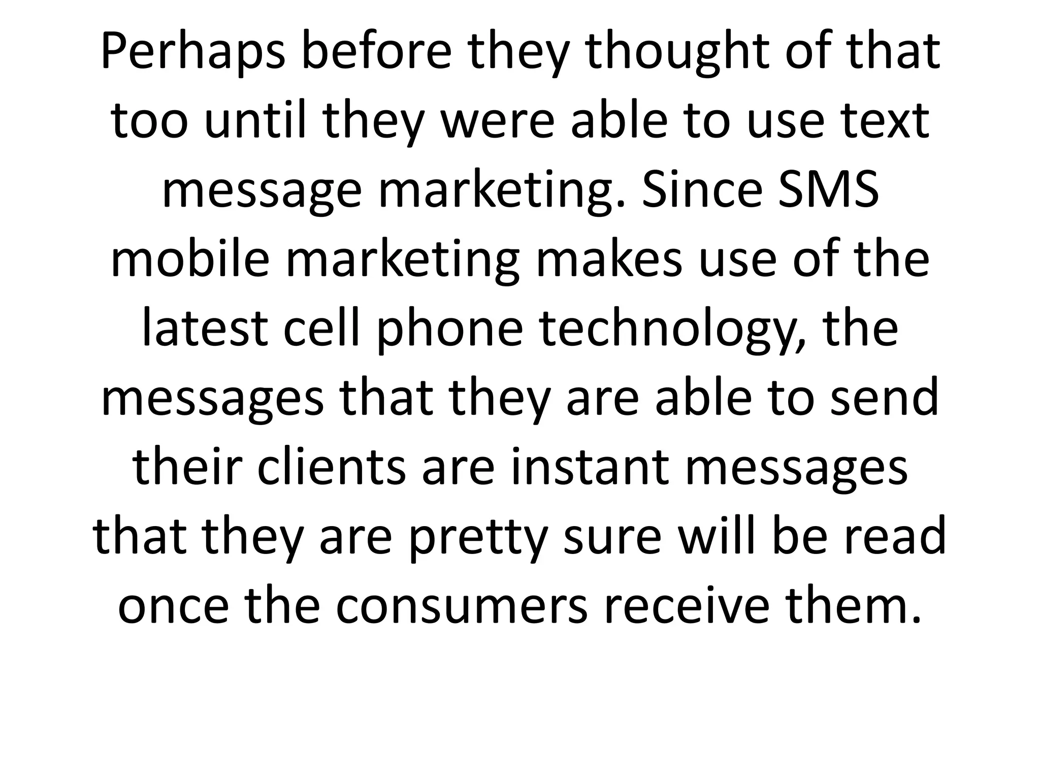 Perhaps before they thought of that too until they were able to use text message marketing. Since SMS mobile marketing makes use of the latest cell phone technology, the messages that they are able to send their clients are instant messages that they are pretty sure will be read once the consumers receive them.