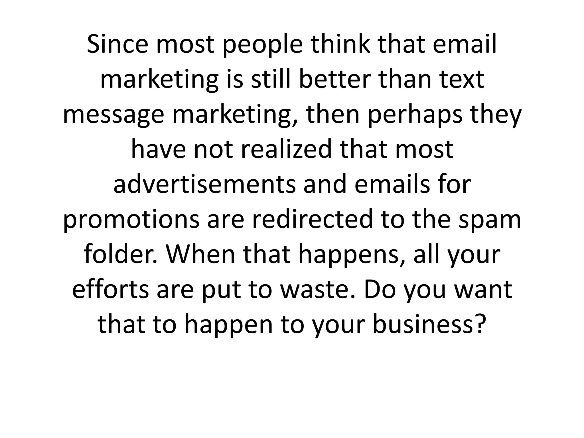 Since most people think that email marketing is still better than text message marketing, then perhaps they have not realized that most advertisements and emails for promotions are redirected to the spam folder. When that happens, all your efforts are put to waste. Do you want that to happen to your business? 