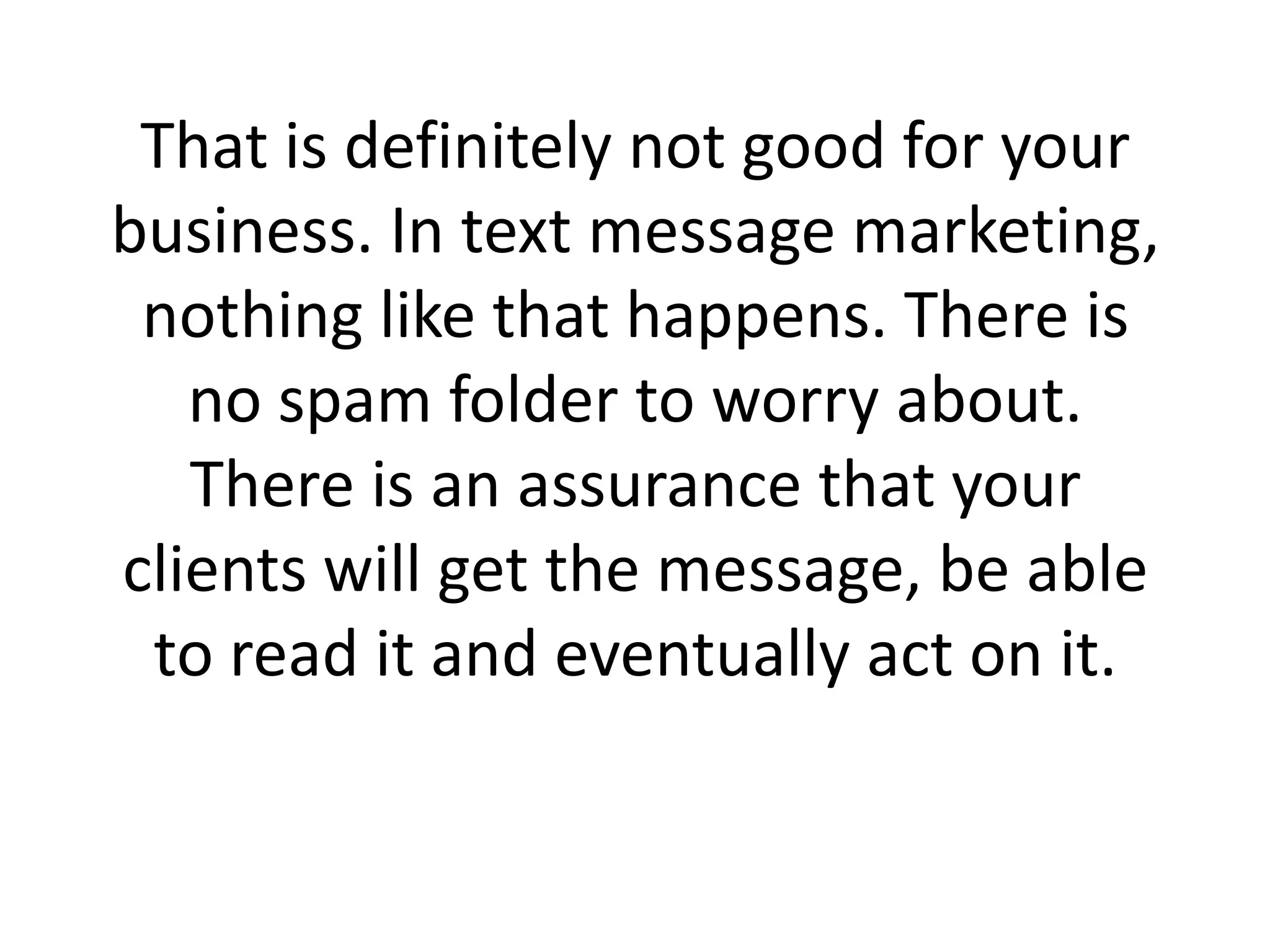 That is definitely not good for your business. In text message marketing, nothing like that happens. There is no spam folder to worry about. There is an assurance that your clients will get the message, be able to read it and eventually act on it.