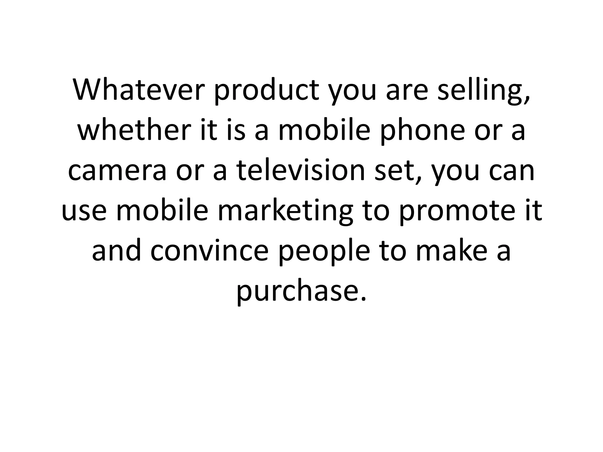 Whatever product you are selling, whether it is a mobile phone or a camera or a television set, you can use mobile marketing to promote it and convince people to make a purchase.