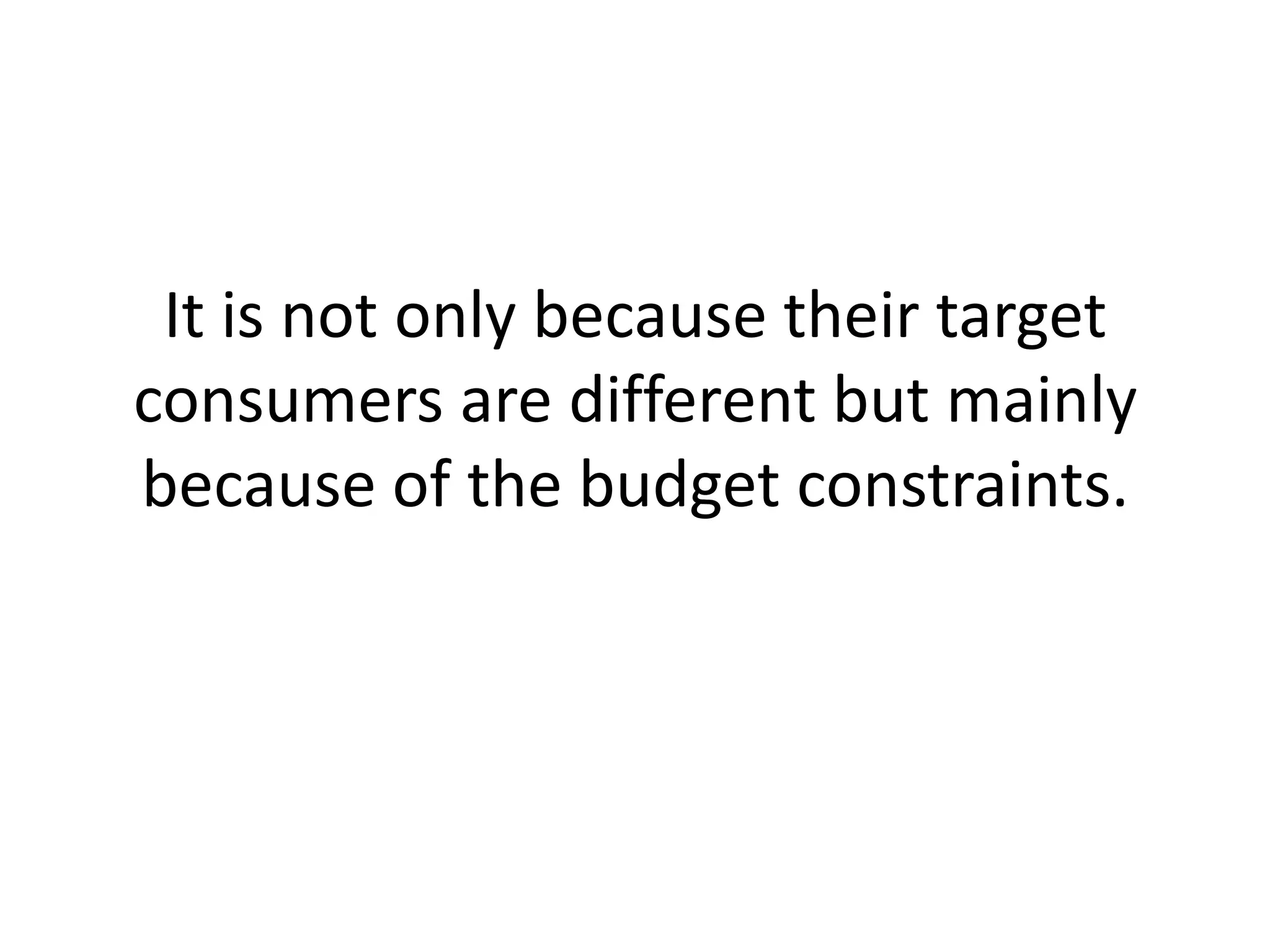 It is not only because their target consumers are different but mainly because of the budget constraints. 