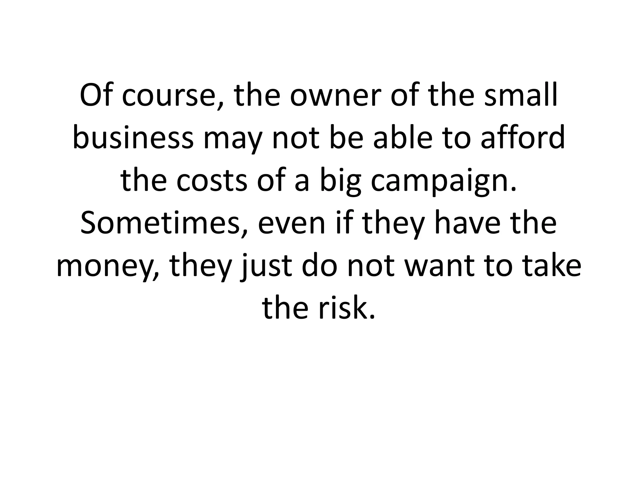 Of course, the owner of the small business may not be able to afford the costs of a big campaign. Sometimes, even if they have the money, they just do not want to take the risk.