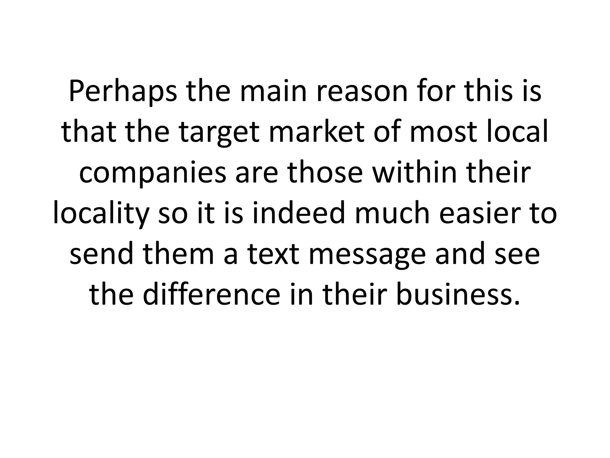 Perhaps the main reason for this is that the target market of most local companies are those within their locality so it is indeed much easier to send them a text message and see the difference in their business. 