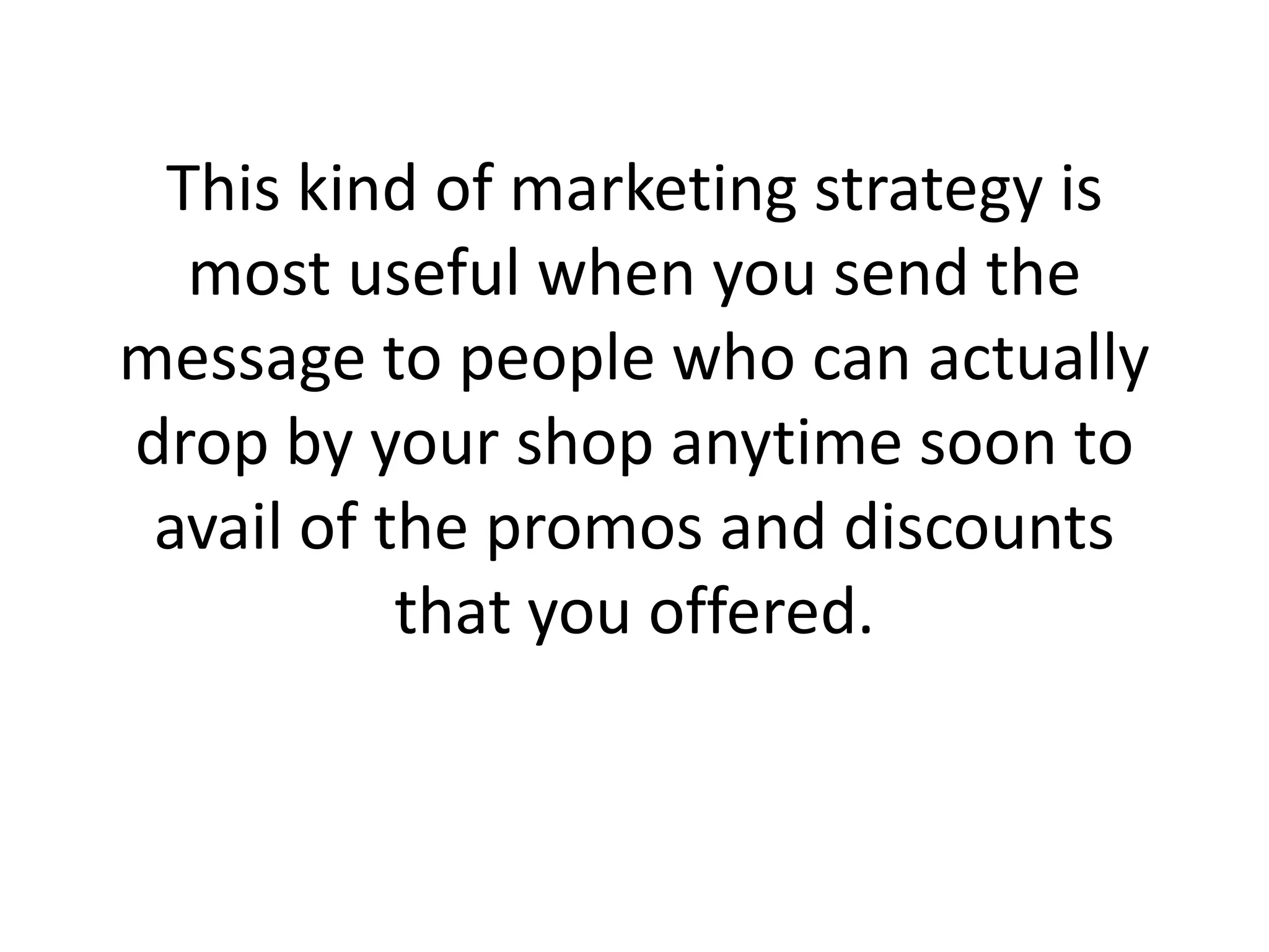 This kind of marketing strategy is most useful when you send the message to people who can actually drop by your shop anytime soon to avail of the promos and discounts that you offered.