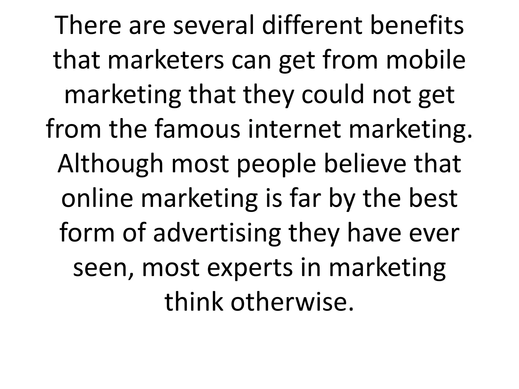 There are several different benefits that marketers can get from mobile marketing that they could not get from the famous internet marketing. Although most people believe that online marketing is far by the best form of advertising they have ever seen, most experts in marketing think otherwise. 