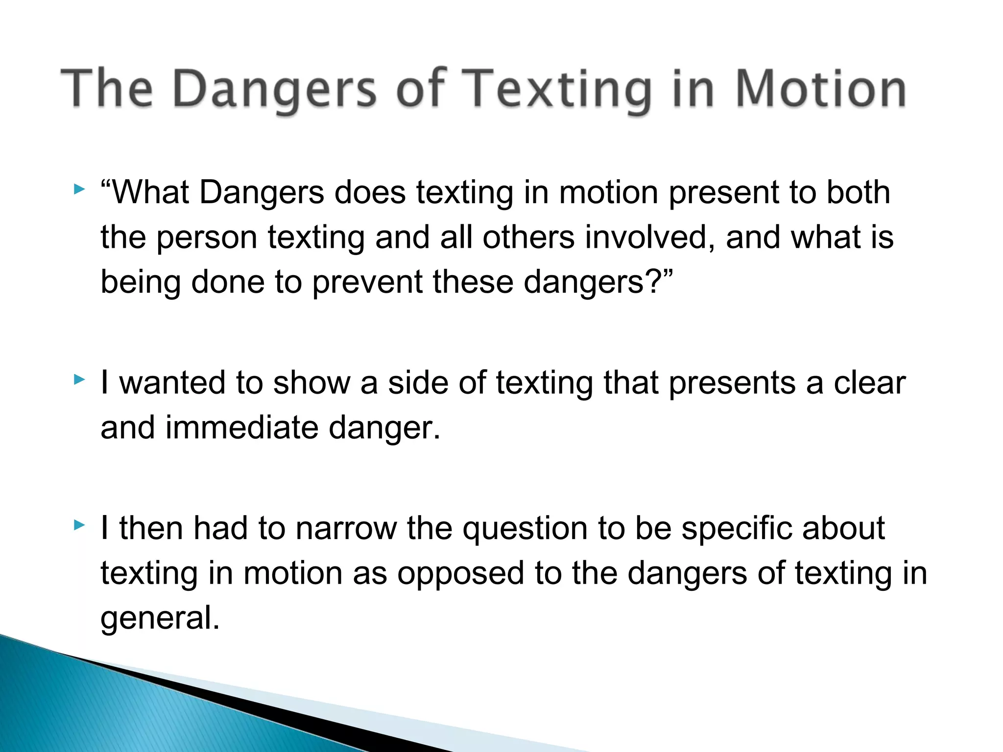    “What Dangers does texting in motion present to both
    the person texting and all others involved, and what is
    being done to prevent these dangers?”

   I wanted to show a side of texting that presents a clear
    and immediate danger.

   I then had to narrow the question to be specific about
    texting in motion as opposed to the dangers of texting in
    general.
 