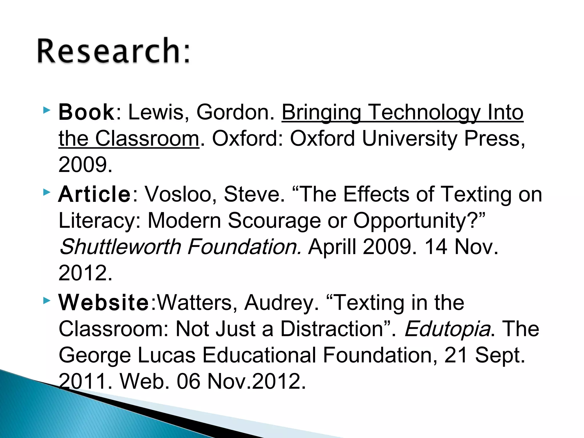  Book: Lewis, Gordon. Bringing Technology Into
  the Classroom. Oxford: Oxford University Press,
  2009.
 Article: Vosloo, Steve. “The Effects of Texting on

  Literacy: Modern Scourage or Opportunity?”
  Shuttleworth Foundation. Aprill 2009. 14 Nov.
  2012.
 Website:Watters, Audrey. “Texting in the

  Classroom: Not Just a Distraction”. Edutopia. The
  George Lucas Educational Foundation, 21 Sept.
  2011. Web. 06 Nov.2012.
 