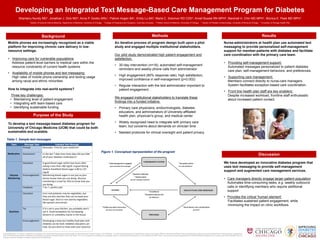 Developing an Integrated Text Message-Based Care Management Program for Diabetes
                    Shantanu Nundy MD1, Jonathan J. Dick MD2, Anna P. Goddu MSc1, Patrick Hogan BA1, Emily Lu BA3, Marla C. Solomon RD CDE4, Arnell Bussie RN MPH5, Marshall H. Chin MD MPH1, Monica E. Peek MD MPH1
                                   1 Section   of General Internal Medicine, Department of Medicine, University of Chicago.             2 College   of Physicians and Surgeons, Columbia University.         3 Pritzker   School of Medicine, University of Chicago.       4   Section of Pediatric Endocrinology, University of Illinois at Chicago.     5 University   of Chicago Health Plan.




                                                    Background                                                                                                                                          Methods                                                                                                                                              Results
      Mobile phones are increasingly recognized as a viable                                                                                            An iterative process of program design built upon a pilot                                                                                          Nurse-administrators at health plan use automated text
      platform for improving chronic care delivery in low-                                                                                             study and engaged multiple institutional stakeholders.                                                                                             messaging to provide personalized self-management
      resource settings.                                                                                                                                                                                                                                                                                  support for member-patients with diabetes and facilitate
                                                                                                                                                       Our pilot study demonstrated high patient engagement and                                                                                           care coordination with the primary care team.
      • Improving care for vulnerable populations:                                                                                                     satisfaction.
        Address patient-level barriers to medical care within the                                                                                                                                                                                                                                         • Providing self-management support:
                                                                                                                                                       • 30-day intervention (n=18): automated self-management
        resource constraints of current health systems                                                                                                                                                                                                                                                      Automated messages personalized to patient diabetes
                                                                                                                                                         reminders and weekly phone calls from administrator
                                                                                                                                                                                                                                                                                                            care plan, self-management behaviors, and preferences.
      • Availability of mobile phones and text messaging:
                                                                                                                                                       • High engagement (80% response rate), high satisfaction,
        High rates of mobile phone ownership and texting usage                                                                                                                                                                                                                                            • Supporting care management:
                                                                                                                                                         improved confidence in self-management (p<0.002)
        among racial and ethnic minorities                                                                                                                                                                                                                                                                  Members connect directly to nurse-care managers.
                                                                                                                                                       • Regular interaction with the text administrator important to                                                                                       System facilitates exception-based care coordination.
      How to integrate into real-world systems?                                                                                                          patient engagement.
                                                                                                                                                                                                                                                                                                          • Front line health plan staff are key enablers:
          Three key challenges:                                                                                                                                                                                                                                                                             Despite increased workload, frontline staff enthusiastic
                                                                                                                                                       We engaged institutional stakeholders to translate these
         • Maintaining level of patient engagement                                                                                                                                                                                                                                                          about increased patient contact.
                                                                                                                                                       findings into a funded initiative.
         • Integrating with team-based care
         • Identifying sustainable funding                                                                                                             • Primary care physicians, endocrinologists, diabetes
                                                                                                                                                         educators, and administrators of University-affiliated
                                        Purpose of the Study                                                                                             health plan, physician's group, and medical center

      To develop a text message-based diabetes program for                                                                                             • Widely recognized need to integrate with primary care
      University of Chicago Medicine (UCM) that could be both                                                                                            team, but concerns about demands on clinician time
      sustainable and scalable.                                                                                                                        • Needed protocols for clinical oversight and patient privacy

    Table 1. Sample text messages
          Topic            Message Type                         Example Text Message
                          Prompt                     Reminder: Time for your medicine!
                                                                                                                                    Figure 1. Conceptual representation of the program
      Medication          Assessment                 In the last 7 days how many days did you take                                                                                                                                                                                                                                                    Discussion
                                                     all of your diabetes medications?

                          Education                  A good blood sugar within two hours after                                                                                                                                                                                                            We have developed an innovative diabetes program that
                                                     eating is less than 180 mg/dl. A good fasting                                                                                                                                                                                                        uses text messaging to provide self-management
                                                     (before breakfast) blood sugar is 80 to 125
                                                     mg/dl                                                                                                                                                                                                                                                support and augmented care management services.
       Glucose            Encouragement              Monitoring blood sugars is not just so your
      Monitoring                                     doctor knows how you are doing. Glucose                                                                                                                                                                                                              • Care managers directly engage larger patient population
                                                     monitoring is a tool for YOU to know how you
                                                     are doing.
                                                                                                                                                                                                                                                                                                            Automates time-consuming tasks, e.g. weekly outbound
                          Feedback                   7 for 7, perfect job!                                                                                                                                                                                                                                  calls or identifying members who require additional
                                                                                                                                                                                                                                                                                                            support
                          Education                  Corn and potatoes may be vegetables, but
                                                     they are also starches that can increase your                                                                                                                                                                                                        • Provides the critical 'human element‘
                                                     blood sugar. Stick to non-starchy vegetables
                                                     like spinach and carrots.
                                                                                                                                                                                                                                                                                                            Facilitates sustained patient engagement, while
                                                                                                                                                                                                                                                                                                            minimizing the impact on clinic workflows.
                          Tip                        If it's not in your kitchen, you probably won't
        Nutrition                                    eat it. Avoid temptation by not keeping
                                                     desserts or unhealthy snacks in the house.

                          Encouragement              Developing a tasty but healthy food plan with
                                                     diabetes can be hard. Diabetes educators can
                                                     help. Do you want to meet with one? (yes/no)

Acknowledgments: Dr. Nundy is supported by the Agency for Healthcare Research and Quality Health Services Research Training Program (T32 HS00084). Dr Peek was supported by the Robert Wood Johnson Foundation (RWJF) Harold Amos Medical Faculty Development program and the Mentored Patient-Oriented Career Development
Award of the National Institute of Diabetes and Digestive and Kidney Diseases (NIDDK) (K23 DK075006). Dr. Chin is supported by a Midcareer Investigator Award in Patient-Oriented Research from the NIDDK (K24 DK071933). This research was also supported by the NIDDK Diabetes Research and Training Center (P60 DK20595) and the
Chicago Center for Diabetes Translation Research (P30 DK092949).                                                                                                                                                                                                                                                                                Primary Care Group
 