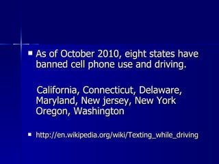    As of October 2010, eight states have
    banned cell phone use and driving.

    California, Connecticut, Delaware,
    Maryland, New jersey, New York
    Oregon, Washington

   http://en.wikipedia.org/wiki/Texting_while_driving
 