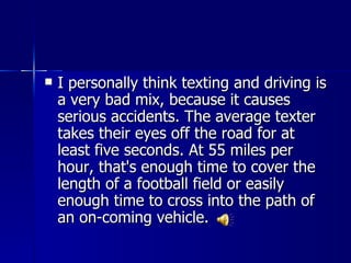    I personally think texting and driving is
    a very bad mix, because it causes
    serious accidents. The average texter
    takes their eyes off the road for at
    least five seconds. At 55 miles per
    hour, that's enough time to cover the
    length of a football field or easily
    enough time to cross into the path of
    an on-coming vehicle.
 