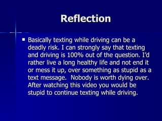 Reflection
   Basically texting while driving can be a
    deadly risk. I can strongly say that texting
    and driving is 100% out of the question. I’d
    rather live a long healthy life and not end it
    or mess it up, over something as stupid as a
    text message. Nobody is worth dying over.
    After watching this video you would be
    stupid to continue texting while driving.
 