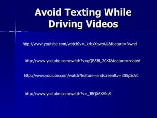 Avoid Texting While
        Driving Videos
http://www.youtube.com/watch?v=_krbxXawoAU&feature=fvwrel



 http://www.youtube.com/watch?v=gQB5Bl_2GKI&feature=related


http://www.youtube.com/watch?feature=endscreen&v=30SpScVCfAI&NR=1



 http://www.youtube.com/watch?v=_J8QX6XVJq8
 
