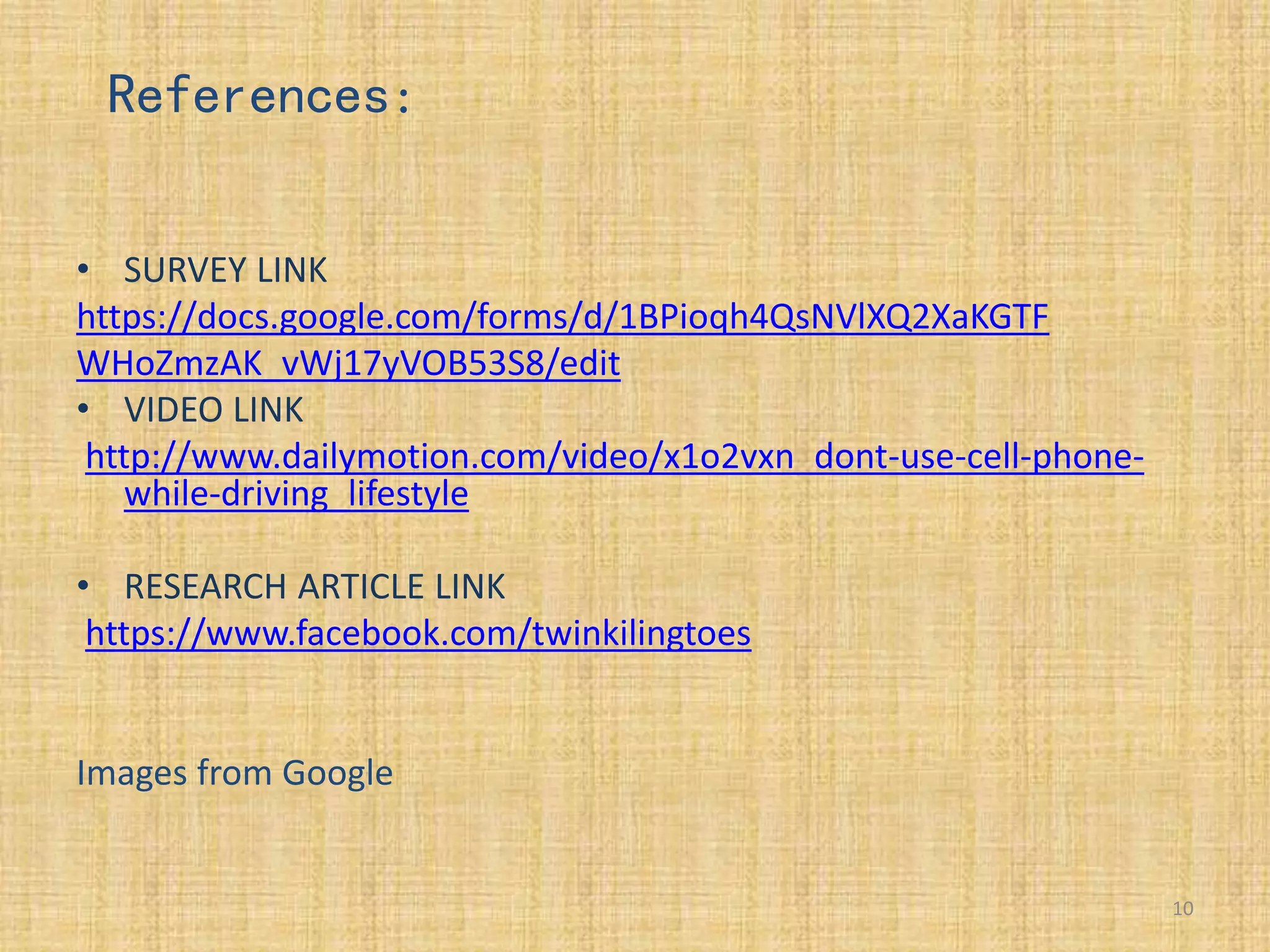 • SURVEY LINK
https://docs.google.com/forms/d/1BPioqh4QsNVlXQ2XaKGTF
WHoZmzAK_vWj17yVOB53S8/edit
• VIDEO LINK
http://www.dailymotion.com/video/x1o2vxn_dont-use-cell-phone-
while-driving_lifestyle
• RESEARCH ARTICLE LINK
https://www.facebook.com/twinkilingtoes
Images from Google
10
References:
 