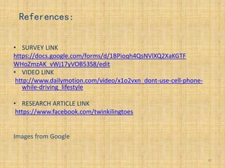• SURVEY LINK
https://docs.google.com/forms/d/1BPioqh4QsNVlXQ2XaKGTF
WHoZmzAK_vWj17yVOB53S8/edit
• VIDEO LINK
http://www.dailymotion.com/video/x1o2vxn_dont-use-cell-phone-
while-driving_lifestyle
• RESEARCH ARTICLE LINK
https://www.facebook.com/twinkilingtoes
Images from Google
10
References:
 