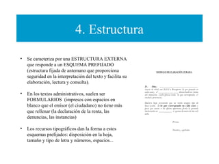 4. Estructura
•

 
•

•

Se caracteriza por una ESTRUCTURA EXTERNA
que responde a un ESQUEMA PREFIJADO
(estructura fijada de antemano que proporciona
seguridad en la interpretación del texto y facilita su
elaboración, lectura y consulta).
En los textos administrativos, suelen ser
FORMULARIOS (impresos con espacios en
blanco que el emisor (el ciudadano) no tiene más
que rellenar (la declaración de la renta, las
denuncias, las instancias)
Los recursos tipográficos dan la forma a estos
esquemas prefijados: disposición en la hoja,
tamaño y tipo de letra y números, espacios...

 