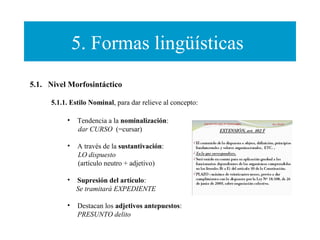 5. Formas lingüísticas
5.1.   Nivel Morfosintáctico
5.1.1. Estilo Nominal, para dar relieve al concepto:
•

Tendencia a la nominalización:
dar CURSO (=cursar)

•

A través de la sustantivación:
LO dispuesto
(artículo neutro + adjetivo)

•

Supresión del artículo:
Se tramitará EXPEDIENTE

•

Destacan los adjetivos antepuestos:
PRESUNTO delito

 