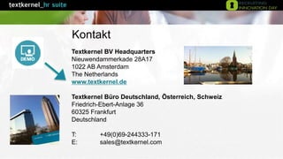 Textkernel BV Headquarters
Nieuwendammerkade 28A17
1022 AB Amsterdam
The Netherlands
www.textkernel.de
Textkernel Büro Deutschland, Österreich, Schweiz
Friedrich-Ebert-Anlage 36
60325 Frankfurt
Deutschland
T: +49(0)69-244333-171
E: sales@textkernel.com
Kontakt
 