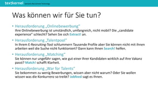 Semantic Recruitment Technology
Was können wir für Sie tun?
• Herausforderung „Onlinebewerbung“
Ihre Onlinebewerbung ist umständlich, umfangreich, nicht mobil? Die „candidate
experience“ schlecht? Sehen Sie sich Extract! an.
• Herausforderung „Talentpool“
In Ihrem E-Recruiting-Tool schlummern Tausende Profile aber Sie können nicht mit ihnen
arbeiten weil die Suche nicht funktioniert? Dann kann Ihnen Search! helfen.
• Herausforderung „Matching“
Sie können nur ungefähr sagen, wie gut einer Ihrer Kandidaten wirklich auf Ihre Vakanz
passt? Match! schafft Klarheit.
• Herausforderung „War for Talents“
Sie bekommen zu wenig Bewerbungen, wissen aber nicht warum? Oder Sie wollen
wissen was die Konkurrenz so treibt? Jobfeed sagt es Ihnen.
 