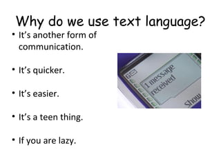 Why do we use text language?
• It’s another form of
communication.
• It’s quicker.
• It’s easier.
• It’s a teen thing.
• If you are lazy.
 