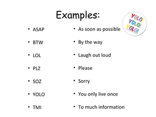 Examples:
• ASAP
• BTW
• LOL
• PLZ
• SOZ
• YOLO
• TMI
• As soon as possible
• By the way
• Laugh out loud
• Please
• Sorry
• You only live once
• To much information
 