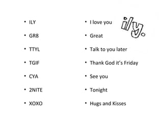 • ILY
• GR8
• TTYL
• TGIF
• CYA
• 2NITE
• XOXO
• I love you
• Great
• Talk to you later
• Thank God it’s Friday
• See you
• Tonight
• Hugs and Kisses
 