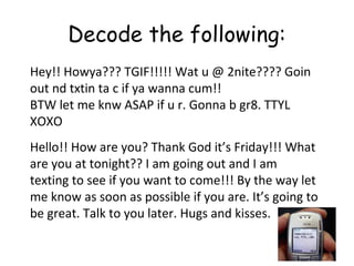 Decode the following:
Hey!! Howya??? TGIF!!!!! Wat u @ 2nite???? Goin
out nd txtin ta c if ya wanna cum!!
BTW let me knw ASAP if u r. Gonna b gr8. TTYL
XOXO
Hello!! How are you? Thank God it’s Friday!!! What
are you at tonight?? I am going out and I am
texting to see if you want to come!!! By the way let
me know as soon as possible if you are. It’s going to
be great. Talk to you later. Hugs and kisses.
 