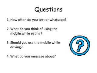Questions
1. How often do you text or whatsapp?
2. What do you think of using the
mobile while eating?
3. Should you use the mobile while
driving?
4. What do you message about?
 
